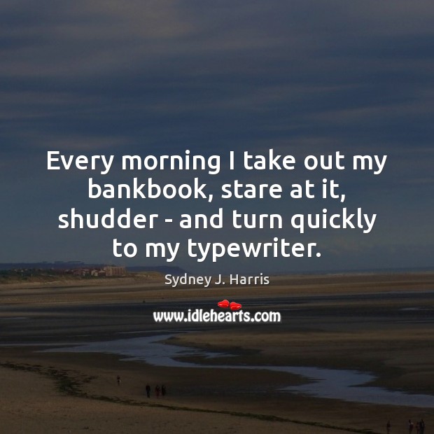 Every morning I take out my bankbook, stare at it, shudder – Sydney J. Harris Picture Quote