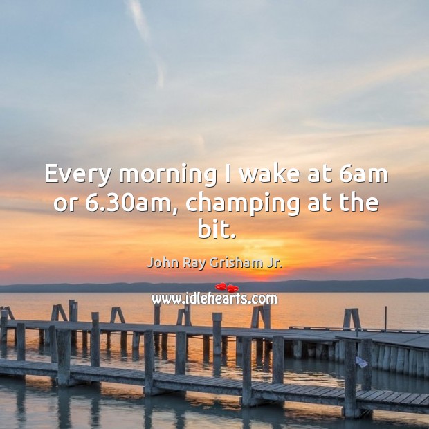 Every morning I wake at 6am or 6.30am, champing at the bit. John Ray Grisham Jr. Picture Quote