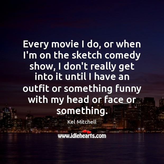 Every movie I do, or when I’m on the sketch comedy show, 