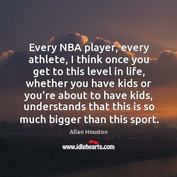 Every nba player, every athlete, I think once you get to this level in life, whether you have kids or Allan Houston Picture Quote