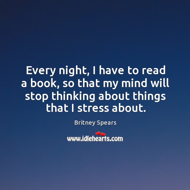 Every night, I have to read a book, so that my mind will stop thinking about things that I stress about. Britney Spears Picture Quote