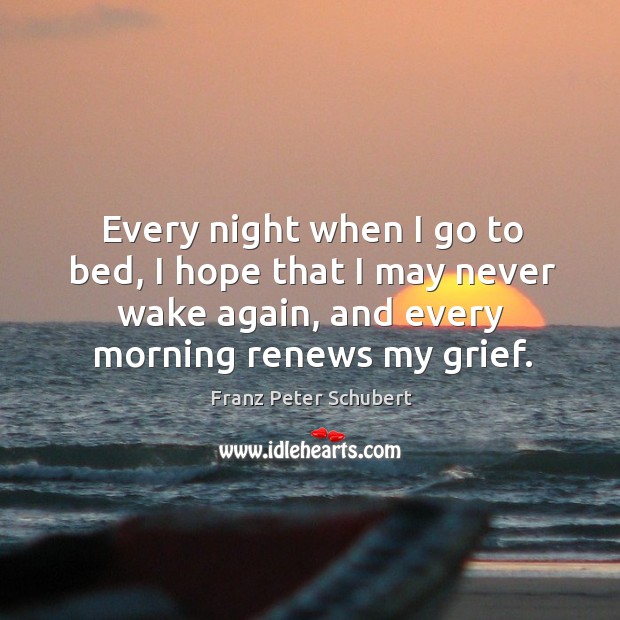 Every night when I go to bed, I hope that I may never wake again, and every morning renews my grief. Franz Peter Schubert Picture Quote