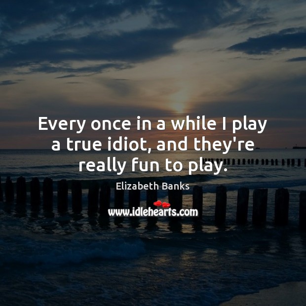 Every once in a while I play a true idiot, and they’re really fun to play. Elizabeth Banks Picture Quote