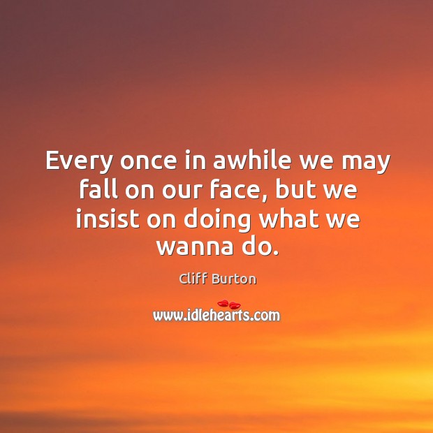 Every once in awhile we may fall on our face, but we insist on doing what we wanna do. 