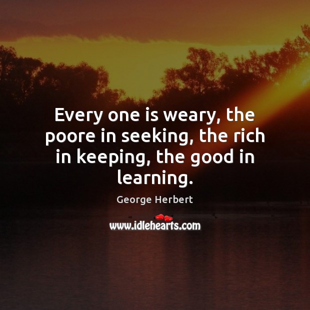 Every one is weary, the poore in seeking, the rich in keeping, the good in learning. George Herbert Picture Quote