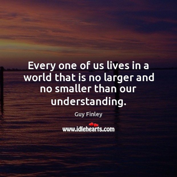 Every one of us lives in a world that is no larger and no smaller than our understanding. Guy Finley Picture Quote