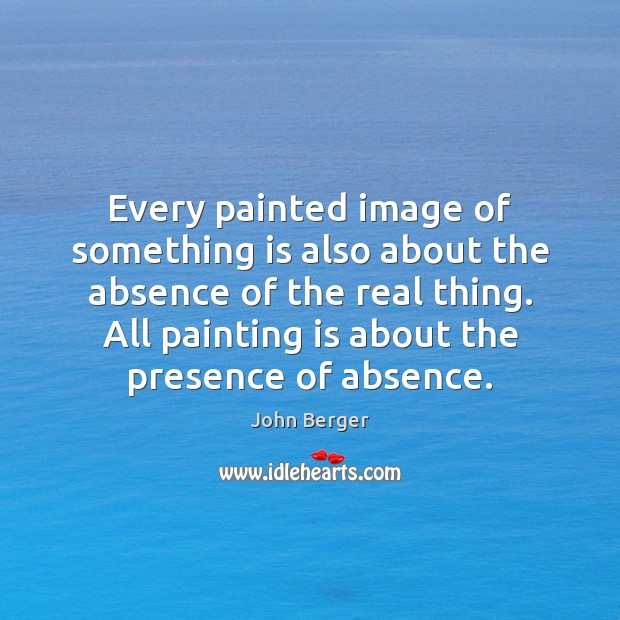 Every painted image of something is also about the absence of the John Berger Picture Quote