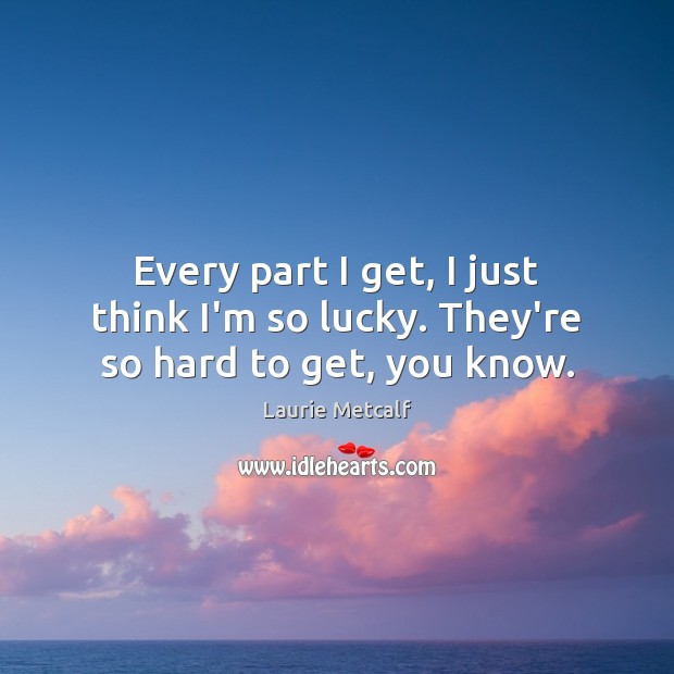 Every part I get, I just think I’m so lucky. They’re so hard to get, you know. Laurie Metcalf Picture Quote