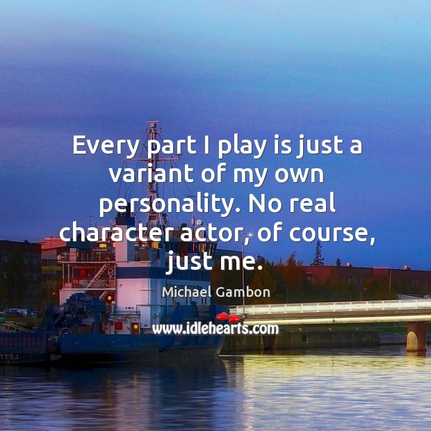 Every part I play is just a variant of my own personality. No real character actor, of course, just me. Michael Gambon Picture Quote