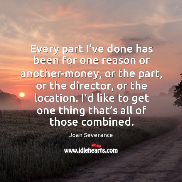 Every part I’ve done has been for one reason or another-money, or the part, or the director, or the location. Joan Severance Picture Quote