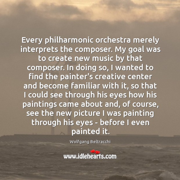 Every philharmonic orchestra merely interprets the composer. My goal was to create Image