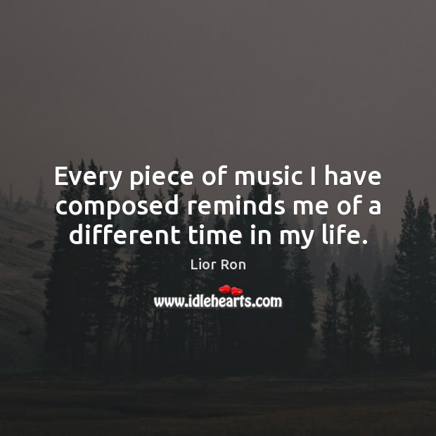 Every piece of music I have composed reminds me of a different time in my life. Lior Ron Picture Quote