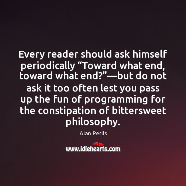 Every reader should ask himself periodically “Toward what end, toward what end?”— Alan Perlis Picture Quote