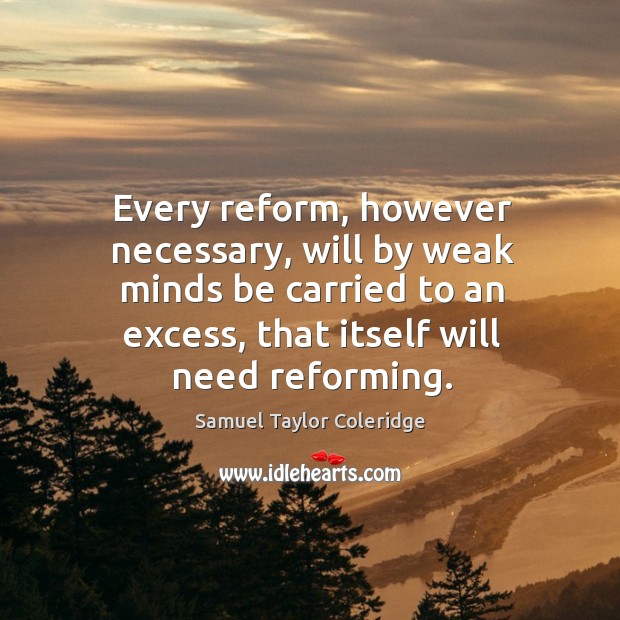 Every reform, however necessary, will by weak minds be carried to an excess, that itself will need reforming. Samuel Taylor Coleridge Picture Quote