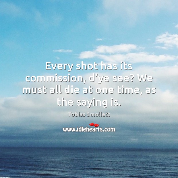 Every shot has its commission, d’ye see? We must all die at one time, as the saying is. Tobias Smollett Picture Quote