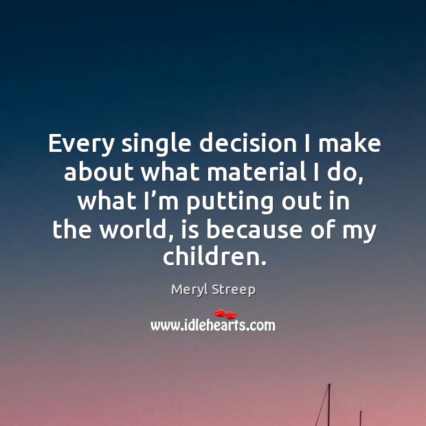 Every single decision I make about what material I do, what I’m putting out in the world, is because of my children. Meryl Streep Picture Quote