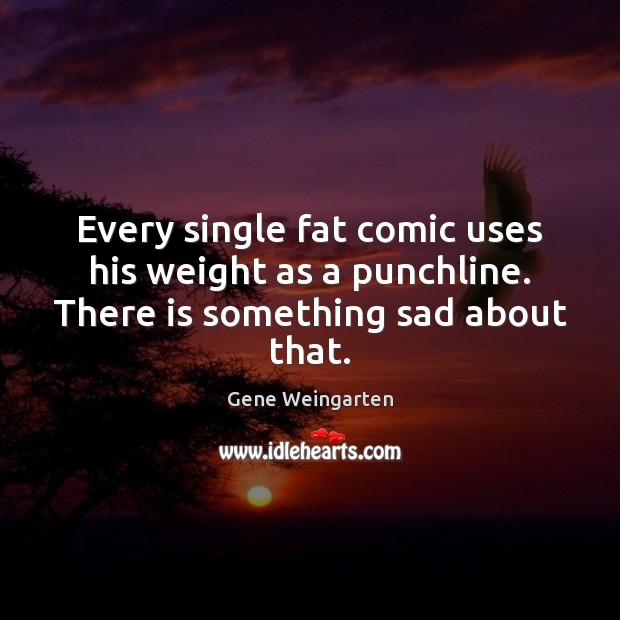 Every single fat comic uses his weight as a punchline. There is something sad about that. Gene Weingarten Picture Quote