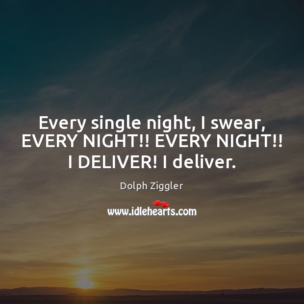Every single night, I swear, EVERY NIGHT!! EVERY NIGHT!! I DELIVER! I deliver. Image