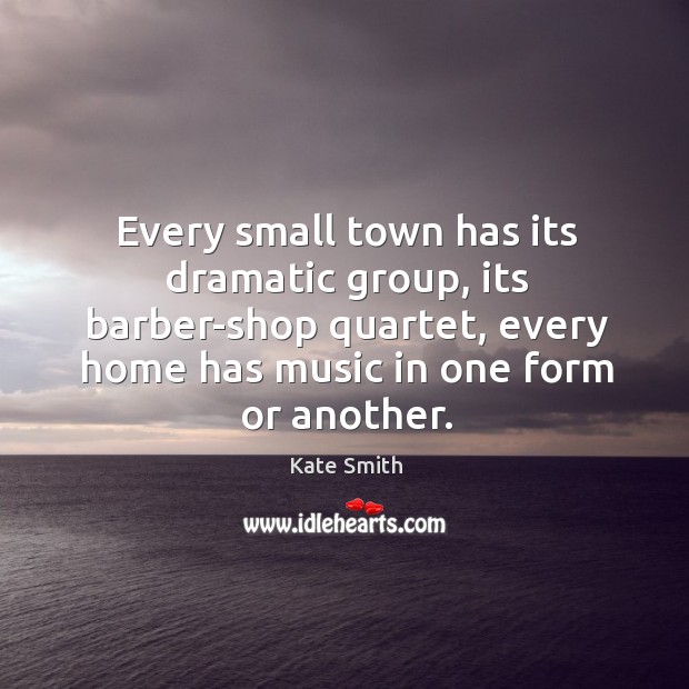 Every small town has its dramatic group, its barber-shop quartet, every home has music in one form or another. Kate Smith Picture Quote