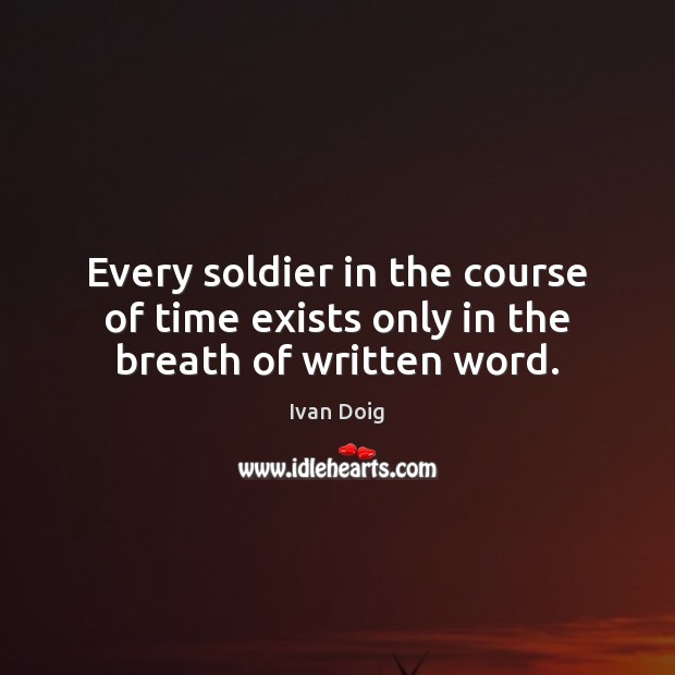 Every soldier in the course of time exists only in the breath of written word. Ivan Doig Picture Quote