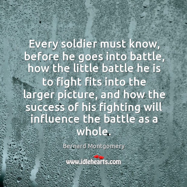 Every soldier must know, before he goes into battle, how the little battle he is to fight fits into the larger picture Bernard Montgomery Picture Quote
