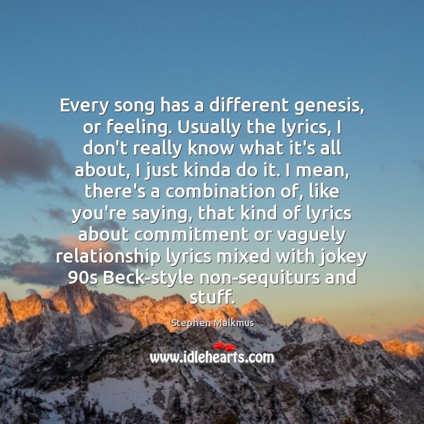 Every song has a different genesis, or feeling. Usually the lyrics, I Stephen Malkmus Picture Quote