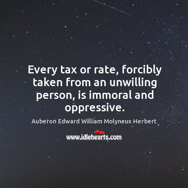 Every tax or rate, forcibly taken from an unwilling person, is immoral and oppressive. Auberon Edward William Molyneux Herbert Picture Quote