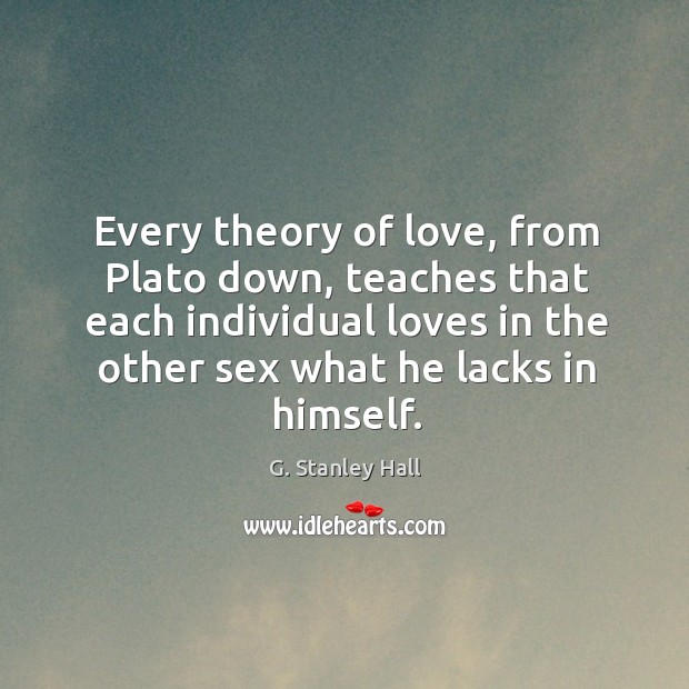 Every theory of love, from plato down, teaches that each individual loves in the other sex what he lacks in himself. G. Stanley Hall Picture Quote