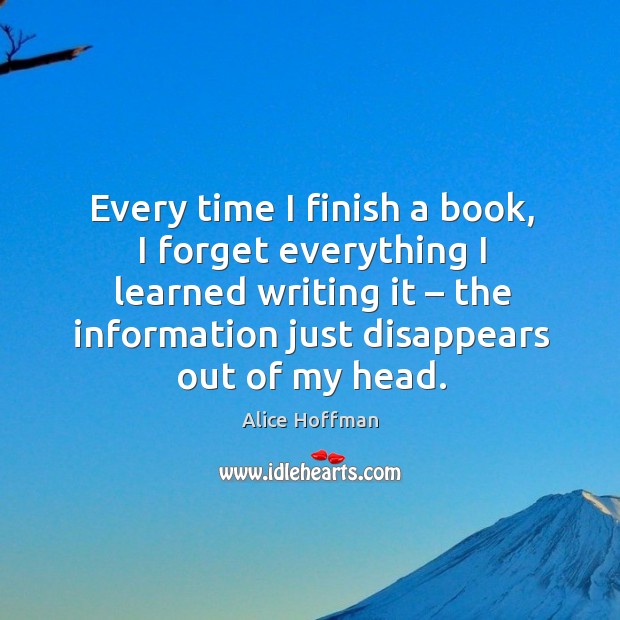 Every time I finish a book, I forget everything I learned writing it – the information just disappears out of my head. Alice Hoffman Picture Quote