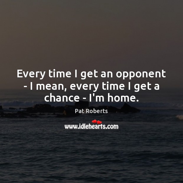 Every time I get an opponent – I mean, every time I get a chance – I’m home. Pat Roberts Picture Quote