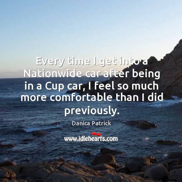 Every time I get into a nationwide car after being in a cup car, I feel so much more comfortable than I did previously. Danica Patrick Picture Quote