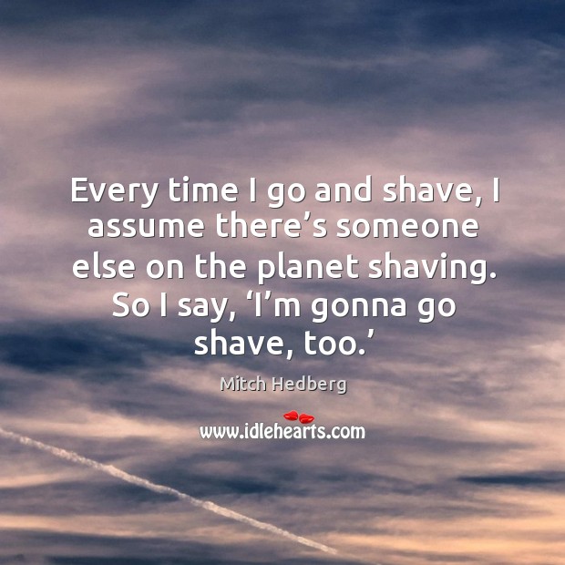 Every time I go and shave, I assume there’s someone else on the planet shaving. So I say, ‘i’m gonna go shave, too.’ Image