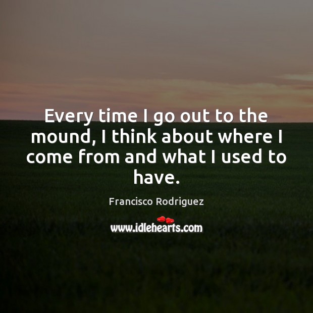 Every time I go out to the mound, I think about where I come from and what I used to have. Francisco Rodriguez Picture Quote