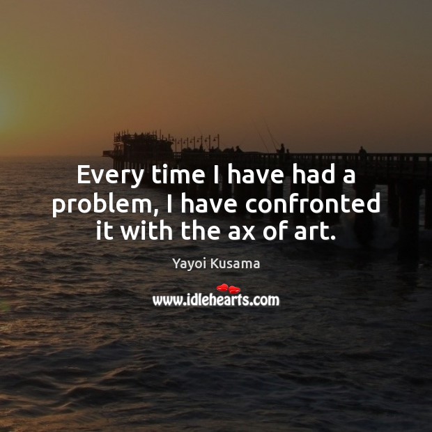Every time I have had a problem, I have confronted it with the ax of art. Yayoi Kusama Picture Quote