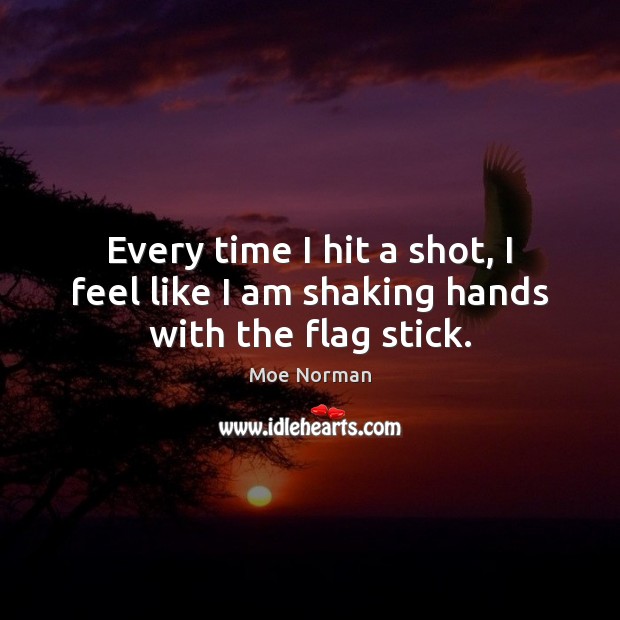 Every time I hit a shot, I feel like I am shaking hands with the flag stick. Moe Norman Picture Quote