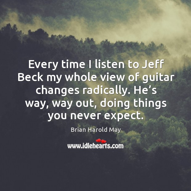 Every time I listen to jeff beck my whole view of guitar changes radically. He’s way, way out, doing things you never expect. Brian Harold May Picture Quote