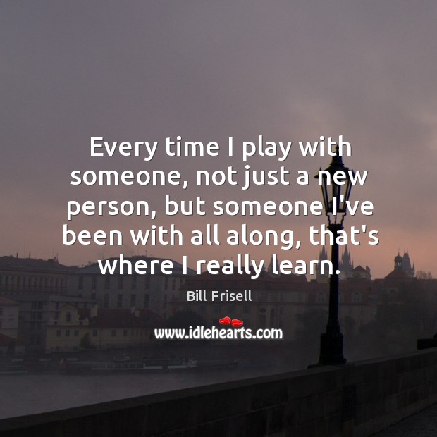 Every time I play with someone, not just a new person, but Bill Frisell Picture Quote