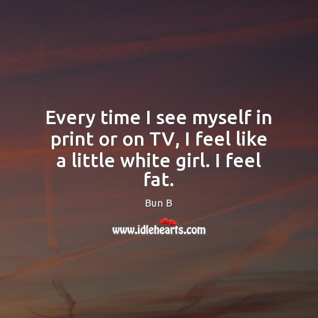 Every time I see myself in print or on TV, I feel like a little white girl. I feel fat. Bun B Picture Quote