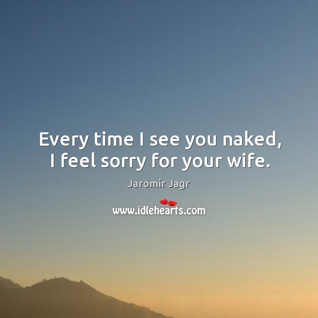 Every time I see you naked, I feel sorry for your wife. Jaromir Jagr Picture Quote