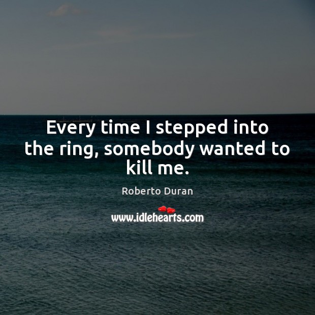 Every time I stepped into the ring, somebody wanted to kill me. Roberto Duran Picture Quote