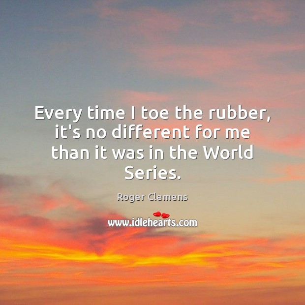 Every time I toe the rubber, it’s no different for me than it was in the World Series. Roger Clemens Picture Quote