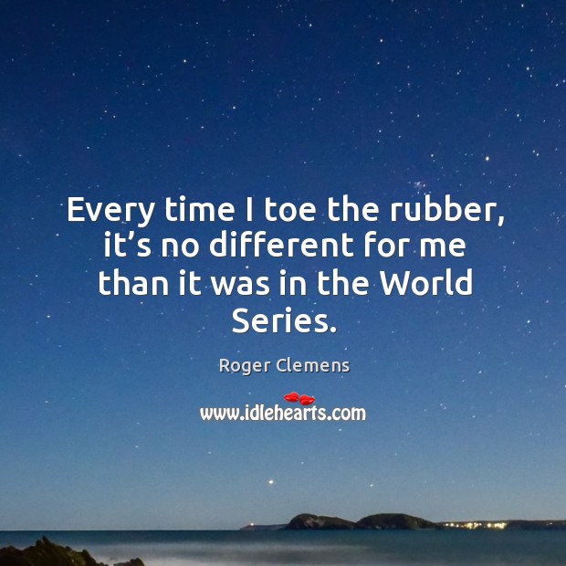 Every time I toe the rubber, it’s no different for me than it was in the world series. Roger Clemens Picture Quote