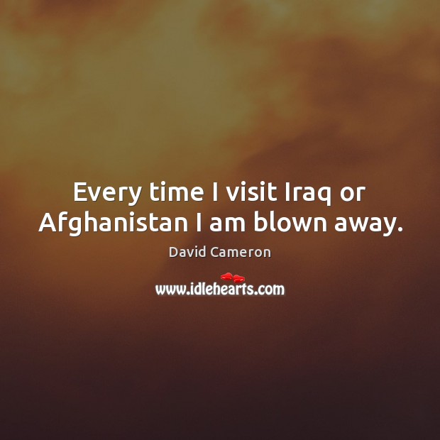 Every time I visit Iraq or Afghanistan I am blown away. David Cameron Picture Quote