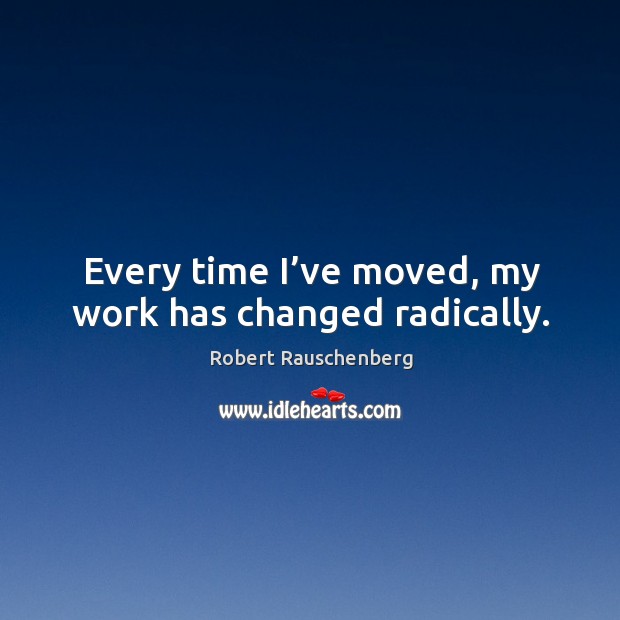 Every time I’ve moved, my work has changed radically. Robert Rauschenberg Picture Quote