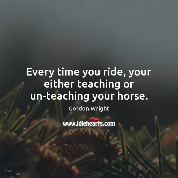 Every time you ride, your either teaching or un-teaching your horse. Gordon Wright Picture Quote