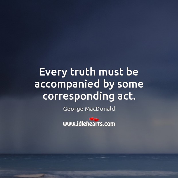 Every truth must be accompanied by some corresponding act. George MacDonald Picture Quote