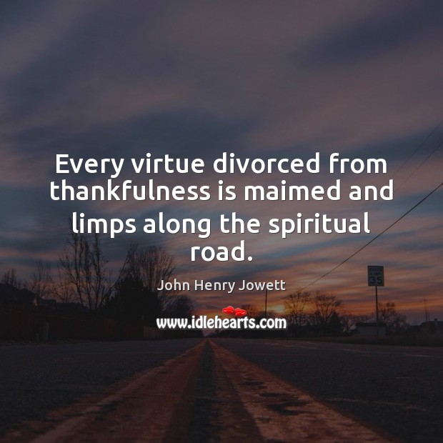 Every virtue divorced from thankfulness is maimed and limps along the spiritual road. John Henry Jowett Picture Quote