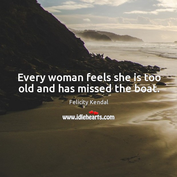 Every woman feels she is too old and has missed the boat. Felicity Kendal Picture Quote