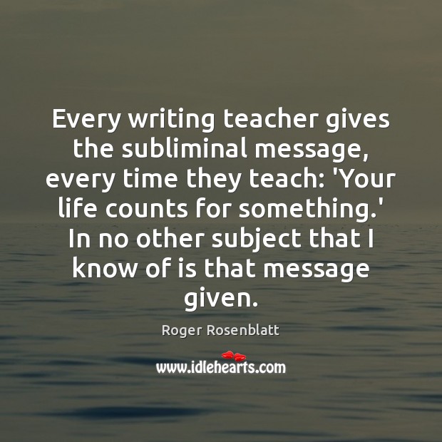 Every writing teacher gives the subliminal message, every time they teach: ‘Your Roger Rosenblatt Picture Quote
