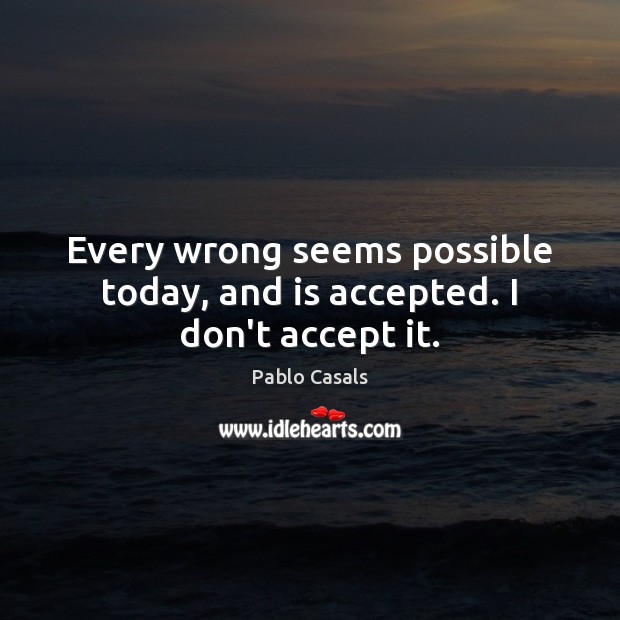 Every wrong seems possible today, and is accepted. I don’t accept it. Pablo Casals Picture Quote